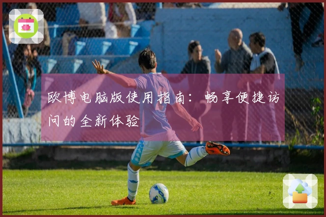 欧博电脑版使用指南：畅享便捷访问的全新体验